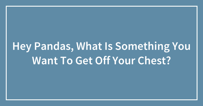 Hey Pandas, What Is Something You Want To Get Off Your Chest? (Closed)