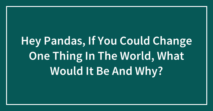 Hey Pandas, If You Could Change One Thing In The World, What Would It Be And Why? (Closed)