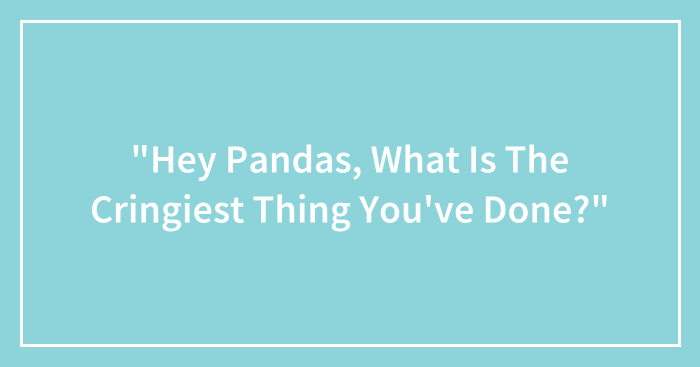 “Hey Pandas, What Is The Cringiest Thing You’ve Done?” (Closed)