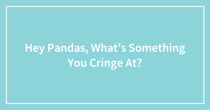 Hey Pandas, What’s Something You Cringe At?