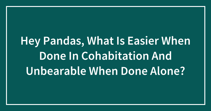 Hey Pandas, What Is Easier When Done In Cohabitation And Unbearable When Done Alone?
