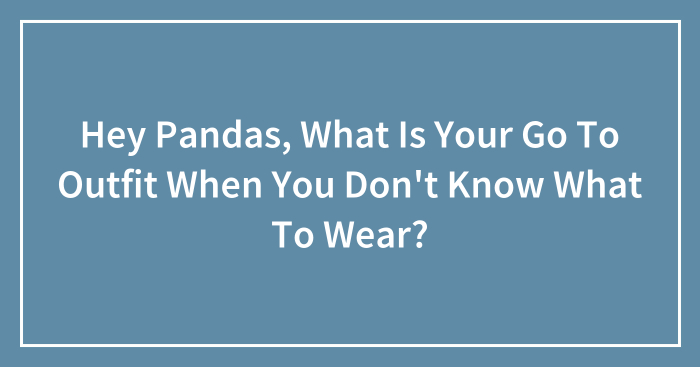Hey Pandas, What Is Your Go To Outfit When You Don’t Know What To Wear?