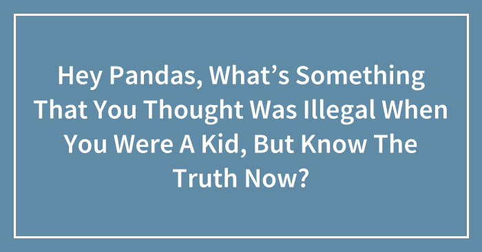 Hey Pandas, What’s Something That You Thought Was Illegal When You Were A Kid, But Know The Truth Now? (Closed)