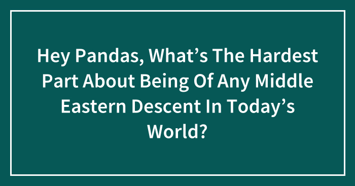 Hey Pandas, What’s The Hardest Part About Being Of Any Middle Eastern Descent In Today’s World? (Closed)