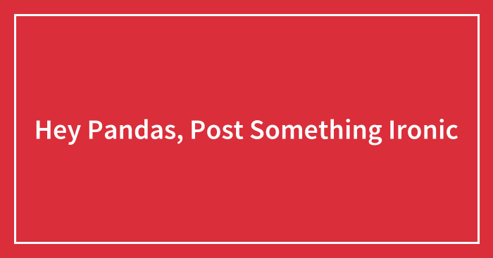 Hey Pandas, Post Something Ironic (Closed)