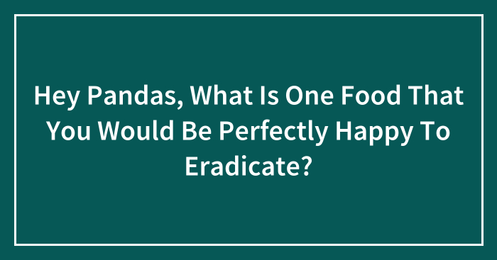 Hey Pandas, What Is One Food That You Would Be Perfectly Happy To Eradicate? (Closed)