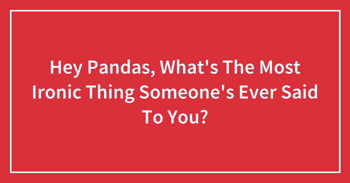 Hey Pandas, What’s The Most Ironic Thing Someone’s Ever Said To You? (Closed)