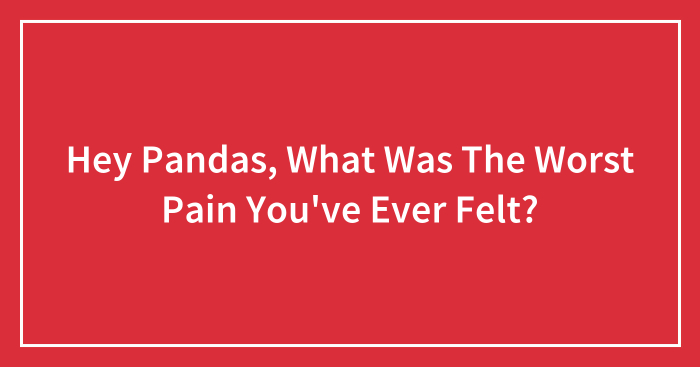 Hey Pandas, What Was The Worst Pain You’ve Ever Felt? (Closed)