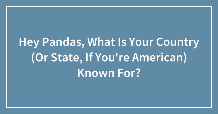 Hey Pandas, What Is Your Country (Or State, If You’re American) Known For? (Closed)