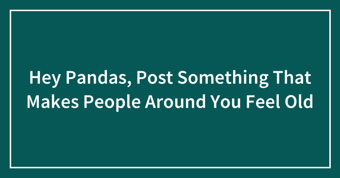 Hey Pandas, Post Something That Makes People Around You Feel Old (Closed)