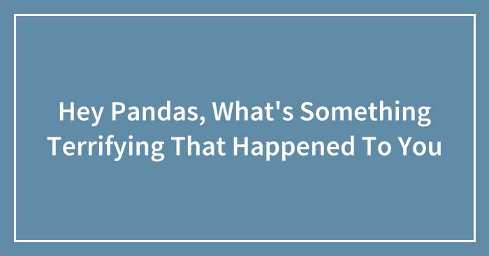 Hey Pandas, What’s Something Terrifying That Happened To You? (Closed)