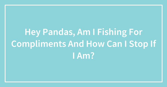 Hey Pandas, Am I Fishing For Compliments And How Can I Stop If I Am? (Closed)