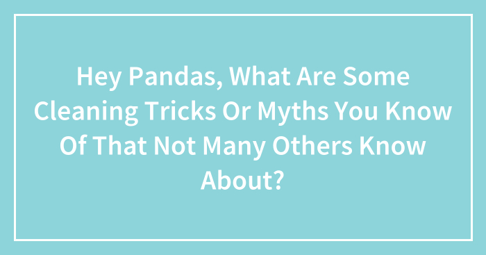 Hey Pandas, What Are Some Cleaning Tricks Or Myths You Know Of That Not Many Others Know About? (Closed)