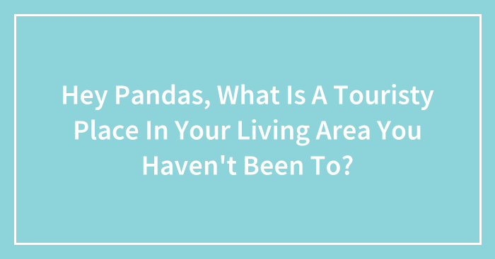 Hey Pandas, What Is A Touristy Place In Your Living Area You Haven’t Been To? (Closed)