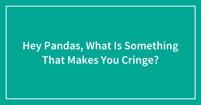 Hey Pandas, What Is Something That Makes You Cringe?