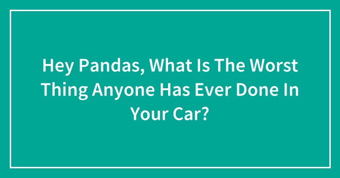 Hey Pandas, What Is The Worst Thing Anyone Has Ever Done In Your Car?