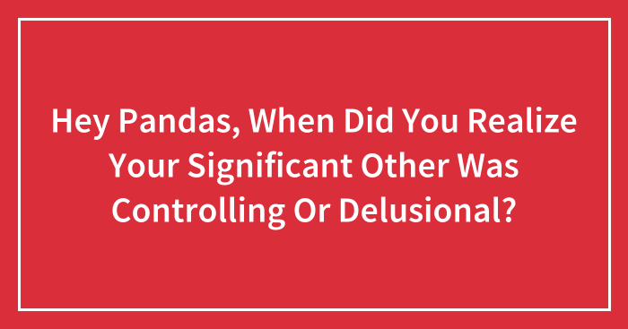 Hey Pandas, When Did You Realize Your Significant Other Was Controlling Or Delusional? (Closed)
