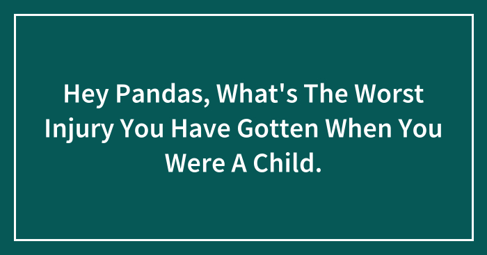 Hey Pandas, What’s The Worst Injury You Have Gotten When You Were A Child? (Closed)