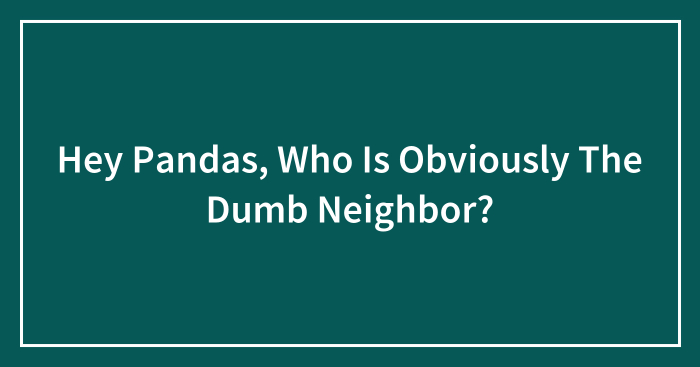 Hey Pandas, Who Is Obviously The Dumb Neighbor? (Closed)