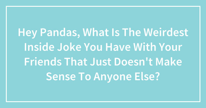 Hey Pandas, What Is The Weirdest Inside Joke You Have With Your Friends That Just Doesn’t Make Sense To Anyone Else? (Closed)