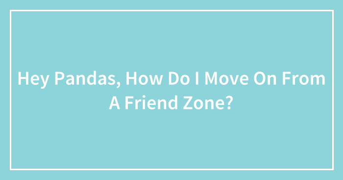 Hey Pandas, How Do I Move On From A Friend Zone? (Closed)
