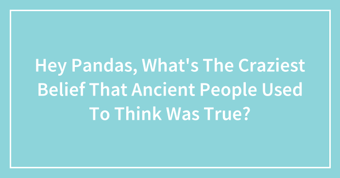Hey Pandas, What’s The Craziest Belief That Ancient People Used To Think Was True? (Closed)