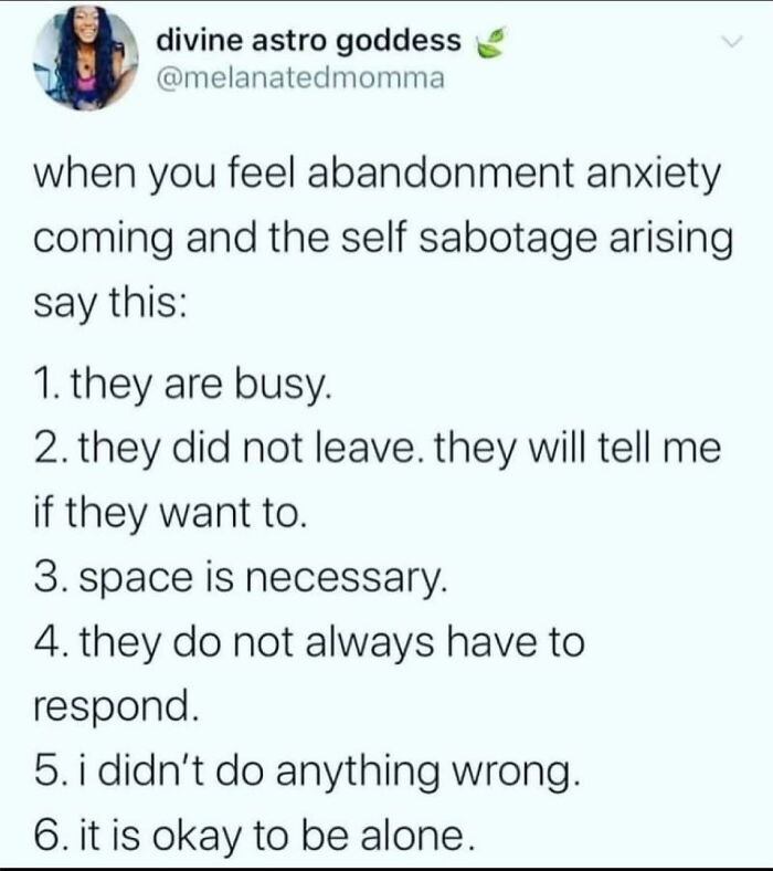 Second Runner Up To My Imposter Syndrome Are My Abandonment Issues.
if You’re Like Me, Then Say It With Me….. Especially “I Didn’t Do Anything Wrong” … And Repeat 🔁
my Constant Need To Be Recognized And Safe Gets Into The Way Of Seeing Realistically What The Situation Actually Is. Some People Are Busy, Some People Don’t Like To Text, And It’s Perfectly Fine For Me To Be Alone. With This List I Have Some New Things To Say And Remind Myself 👏🏼
which One Of These Can You Relate To? - @therealjoirizarry
📸 @melantedmomma On Twitter
.
.
.
.
#needyaf #abandonmentissues #survivingnarcissistabuse #fearaboutlove #insecurities #iminsecure #anxietyproblems #findyouranchor #mentalhealthmemes🖤 #mentalhealthadvocate💚 #asafeplaceinsideyourhead