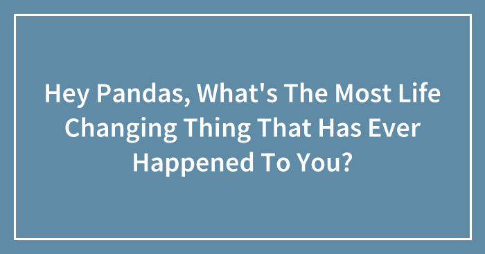 Hey Pandas, What’s The Most Life Changing Thing That Has Ever Happened To You? (Closed)