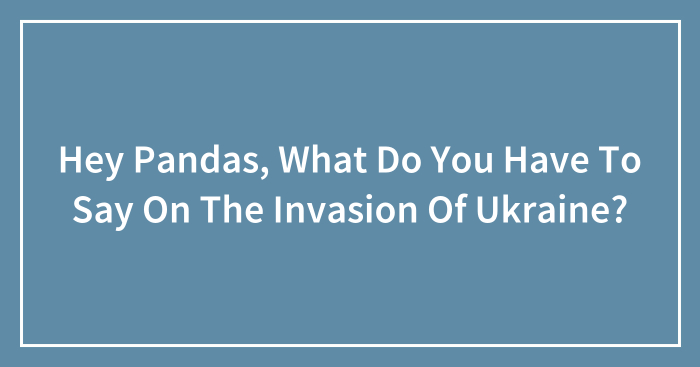 Hey Pandas, What Do You Have To Say On The Invasion Of Ukraine? (Closed)