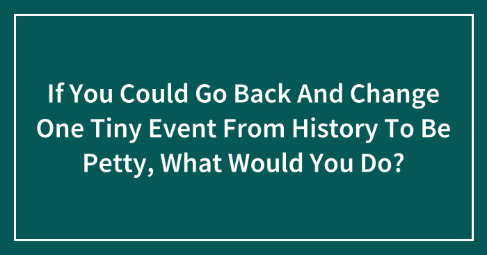 Hey Pandas, If You Could Go Back And Change One Tiny Event From History To Be Petty, What Would You Do? (Closed)