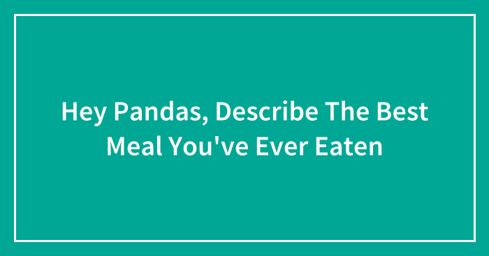 Hey Pandas, Describe The Best Meal You’ve Ever Eaten