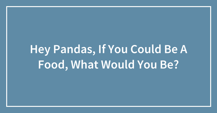 Hey Pandas, If You Could Be A Food, What Would You Be? (Closed)