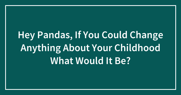 Hey Pandas, If You Could Change Anything About Your Childhood What Would It Be? (Closed)