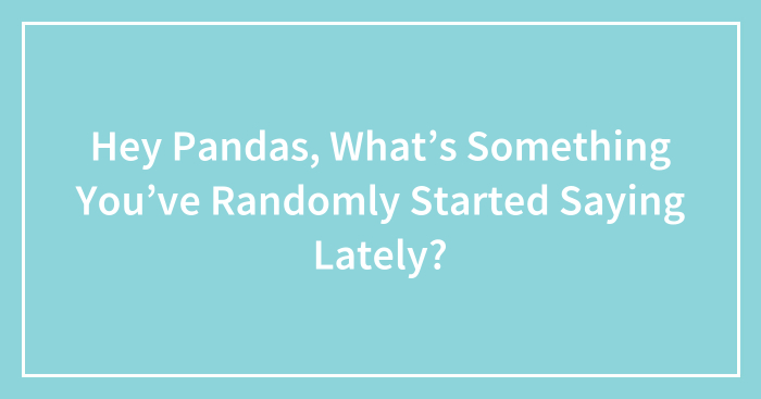 Hey Pandas, What’s Something You’ve Randomly Started Saying Lately? (Closed)