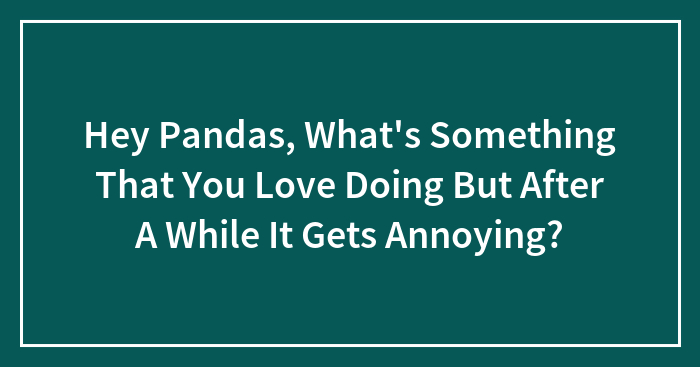 Hey Pandas, What’s Something That You Love Doing But After A While It Gets Annoying? (Closed)