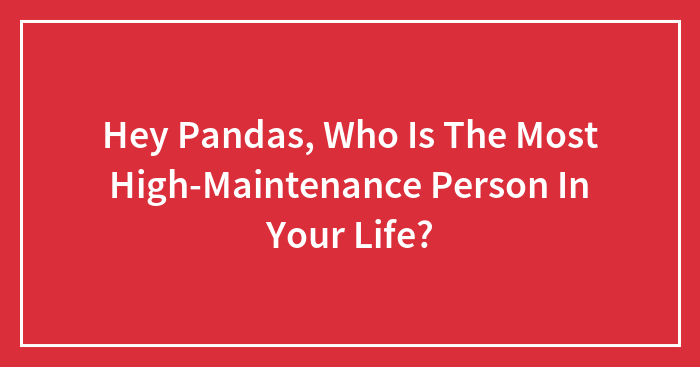 Hey Pandas, Who Is The Most High-Maintenance Person In Your Life? (Closed)