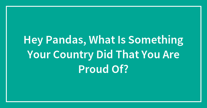 Hey Pandas, What Is Something Your Country Did That You Are Proud Of?