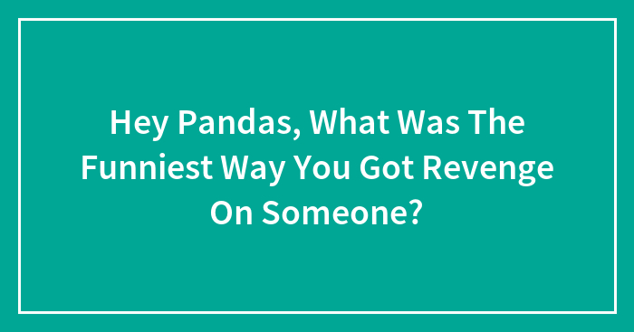 Hey Pandas, What Was The Funniest Way You Got Revenge On Someone? (Closed)