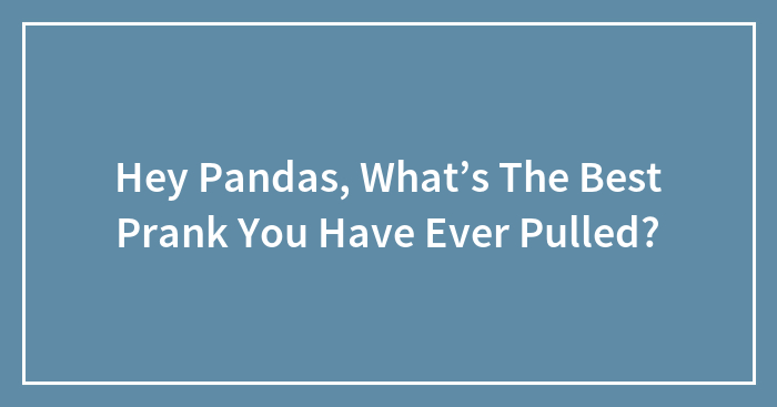 Hey Pandas, What’s The Best Prank You Have Ever Pulled? (Closed)