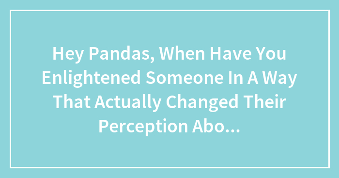 Hey Pandas, When Have You Enlightened Someone In A Way That Actually Changed Their Perception About Their Belief System? (Closed)