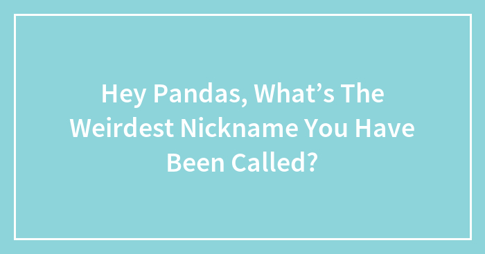 Hey Pandas, What’s The Weirdest Nickname You Have Been Called?