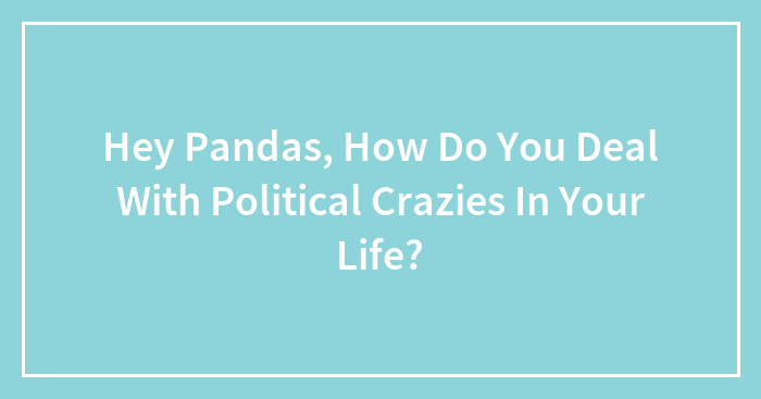 Hey Pandas, How Do You Deal With Political Crazies In Your Life?