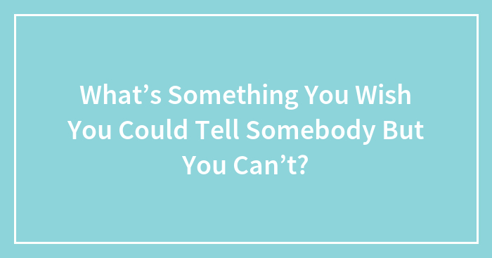Hey Pandas, What’s Something You Wish You Could Tell Somebody But You Can’t? (Closed)