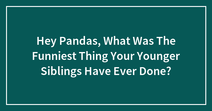Hey Pandas, What Was The Funniest Thing Your Younger Siblings Have Ever Done? (Closed)