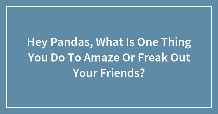 Hey Pandas, What Is One Thing You Do To Amaze Or Freak Out Your Friends? (Closed)