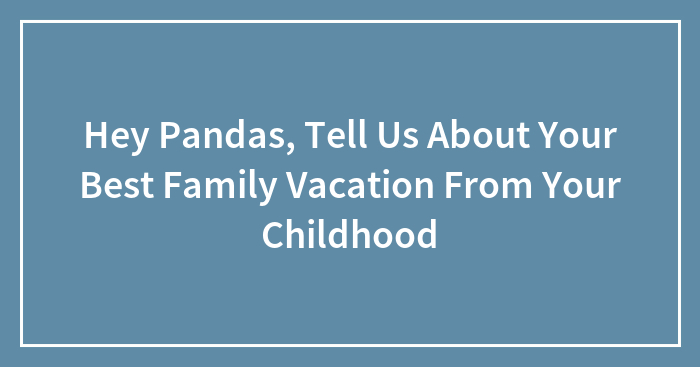 Hey Pandas, Tell Us About Your Best Family Vacation From Your Childhood (Closed)