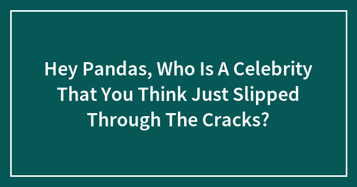 Hey Pandas, Who Is A Celebrity That You Think Just Slipped Through The Cracks? (Closed)