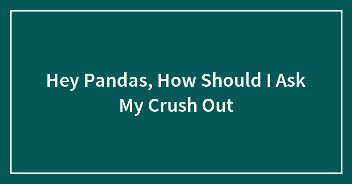 Hey Pandas, How Should I Ask My Crush Out (Closed)