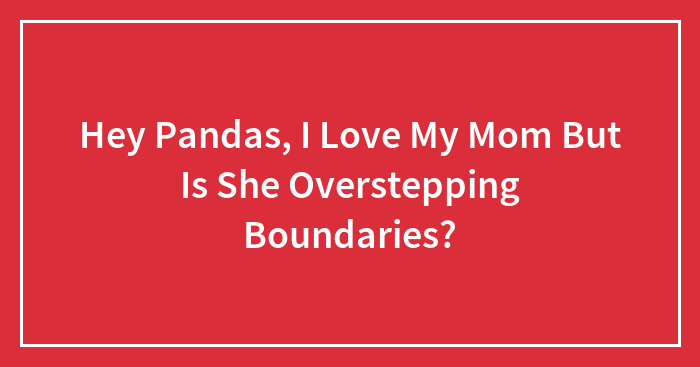 Hey Pandas, I Love My Mom But Is She Overstepping Boundaries? (Closed)