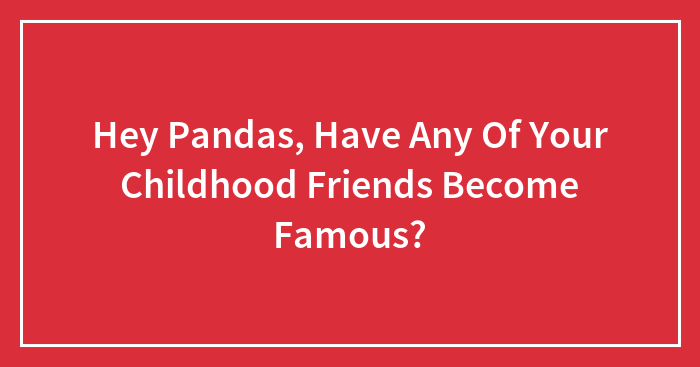 Hey Pandas, Have Any Of Your Childhood Friends Become Famous? (Closed)